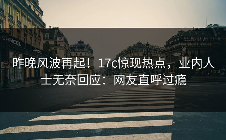 昨晚风波再起！17c惊现热点，业内人士无奈回应：网友直呼过瘾