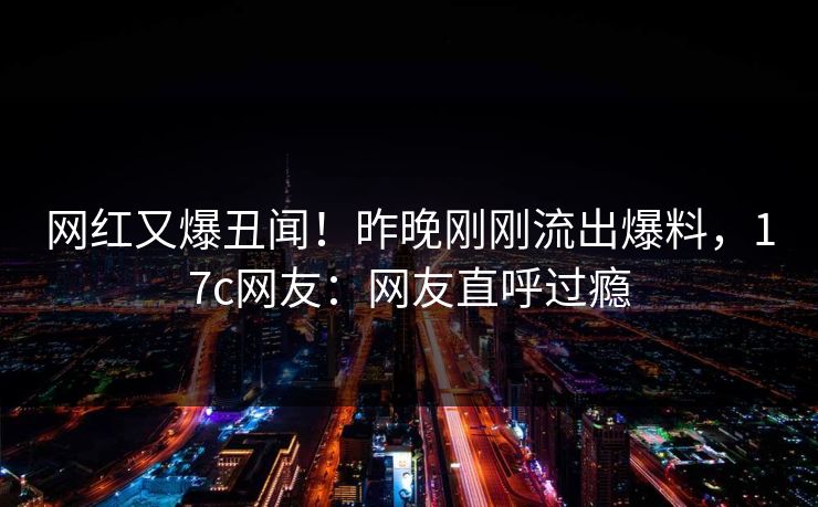 网红又爆丑闻！昨晚刚刚流出爆料，17c网友：网友直呼过瘾