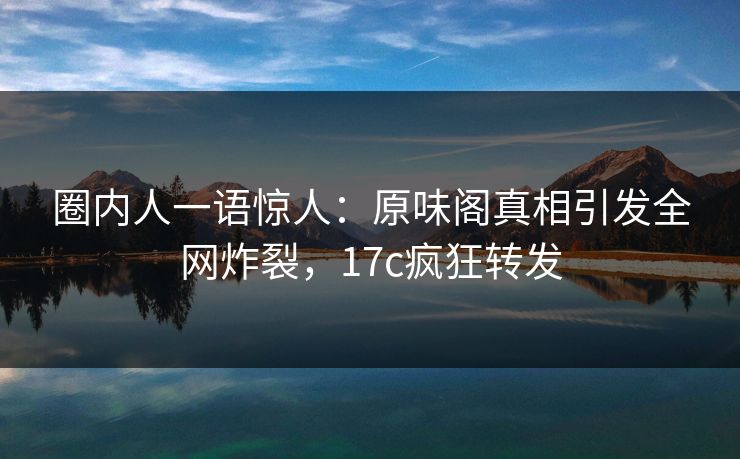 圈内人一语惊人：原味阁真相引发全网炸裂，17c疯狂转发