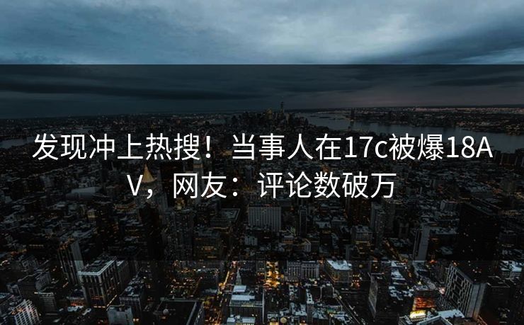 发现冲上热搜！当事人在17c被爆18AV，网友：评论数破万