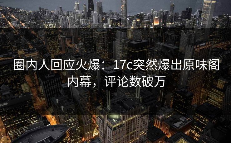 圈内人回应火爆：17c突然爆出原味阁内幕，评论数破万