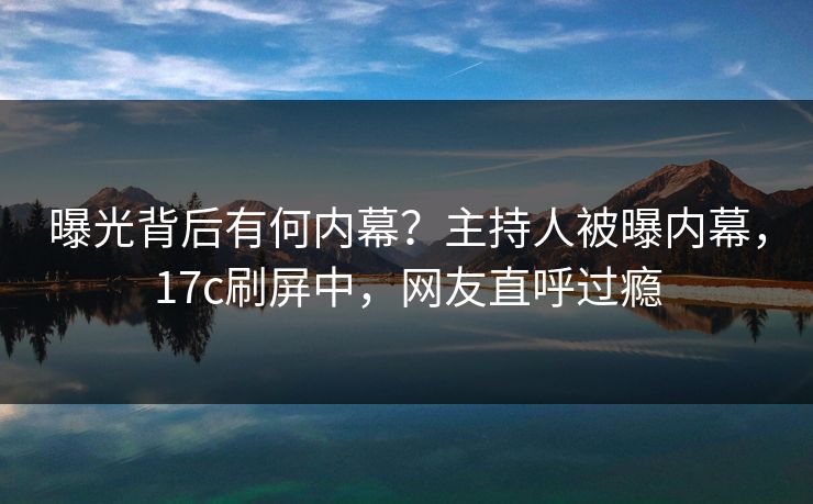 曝光背后有何内幕？主持人被曝内幕，17c刷屏中，网友直呼过瘾