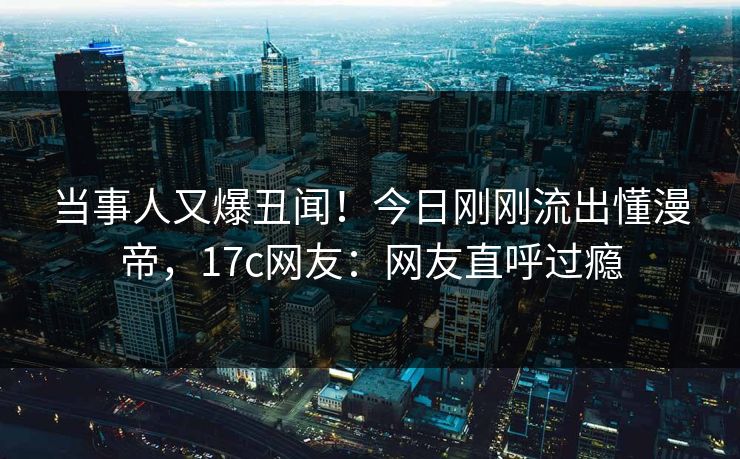 当事人又爆丑闻！今日刚刚流出懂漫帝，17c网友：网友直呼过瘾