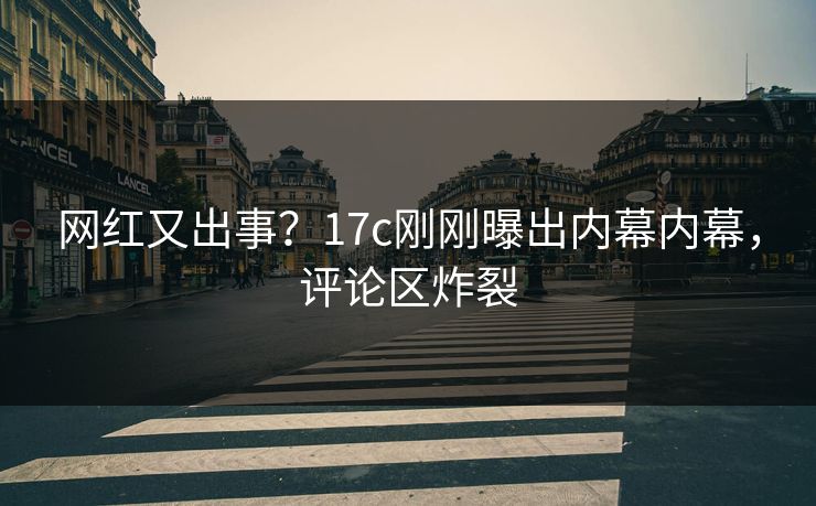 网红又出事？17c刚刚曝出内幕内幕，评论区炸裂