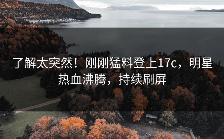 了解太突然！刚刚猛料登上17c，明星热血沸腾，持续刷屏