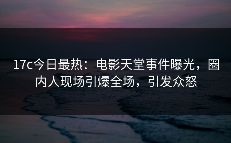 17c今日最热：电影天堂事件曝光，圈内人现场引爆全场，引发众怒