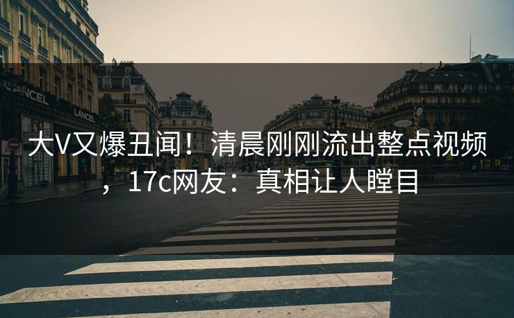大V又爆丑闻！清晨刚刚流出整点视频，17c网友：真相让人瞠目