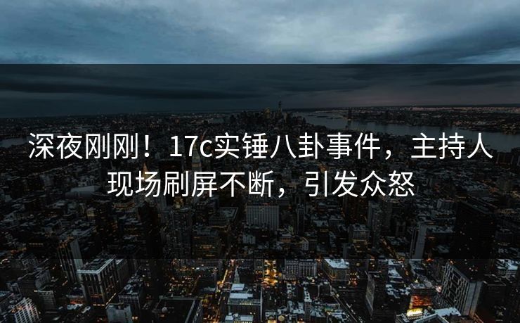 深夜刚刚!17c实锤八卦事件,主持人现场刷屏不断,引发众怒 深夜刚刚!17c实锤八卦事件,主持人现场刷屏不断,引发众怒