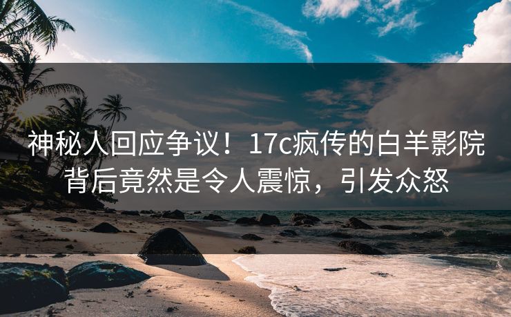 神秘人回应争议！17c疯传的白羊影院背后竟然是令人震惊，引发众怒