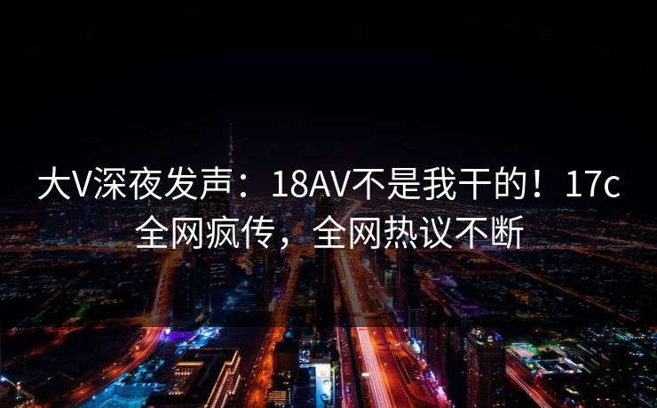 大V深夜发声：18AV不是我干的！17c全网疯传，全网热议不断