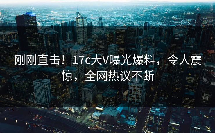 刚刚直击!17c大V曝光爆料,令人震惊,全网热议不断 刚刚直击!17c大V曝光爆料,令人震惊,全网热议不断