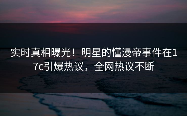 实时真相曝光！明星的懂漫帝事件在17c引爆热议，全网热议不断