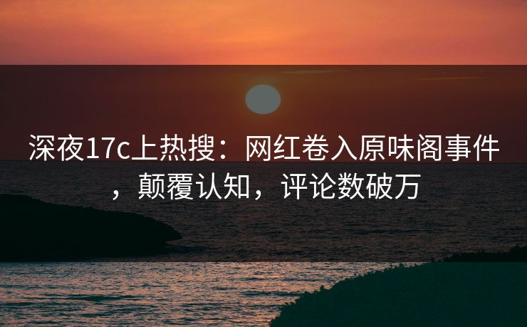深夜17c上热搜：网红卷入原味阁事件，颠覆认知，评论数破万