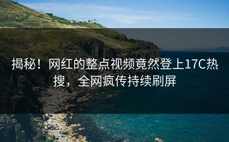 揭秘！网红的整点视频竟然登上17C热搜，全网疯传持续刷屏