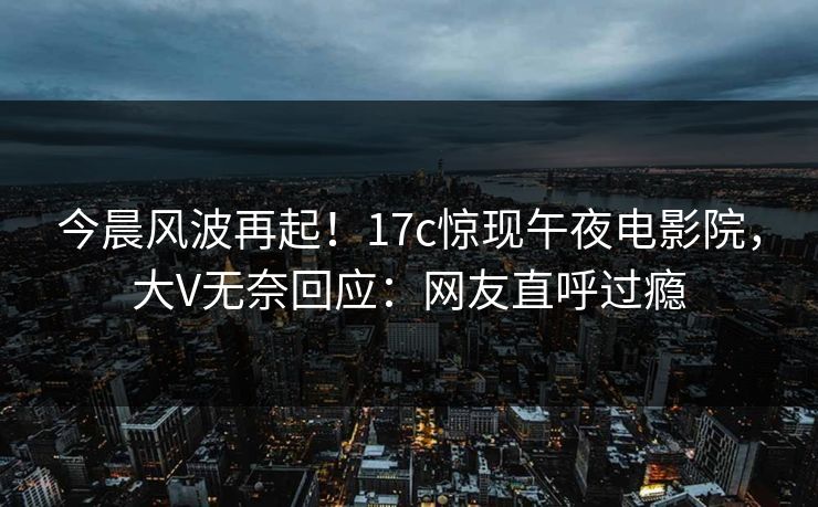 今晨风波再起！17c惊现午夜电影院，大V无奈回应：网友直呼过瘾