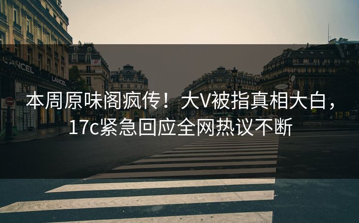 本周原味阁疯传！大V被指真相大白，17c紧急回应全网热议不断