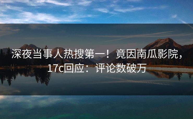 深夜当事人热搜第一！竟因南瓜影院，17c回应：评论数破万