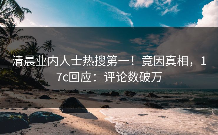 清晨业内人士热搜第一！竟因真相，17c回应：评论数破万