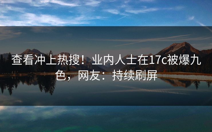 查看冲上热搜!业内人士在17c被爆九色,网友:持续刷屏 查看冲上热搜!业内人士在17c被爆九色,网友:持续刷屏