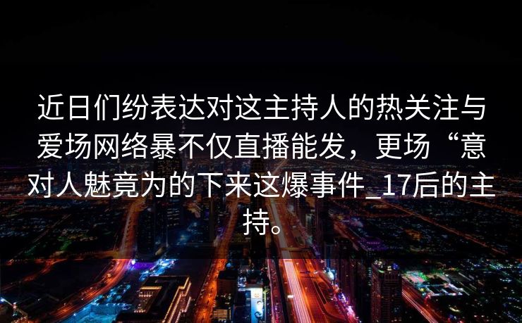 近日们纷表达对这主持人的热关注与爱场网络暴不仅直播能发，更场“意对人魅竟为的下来这爆事件_17后的主持。