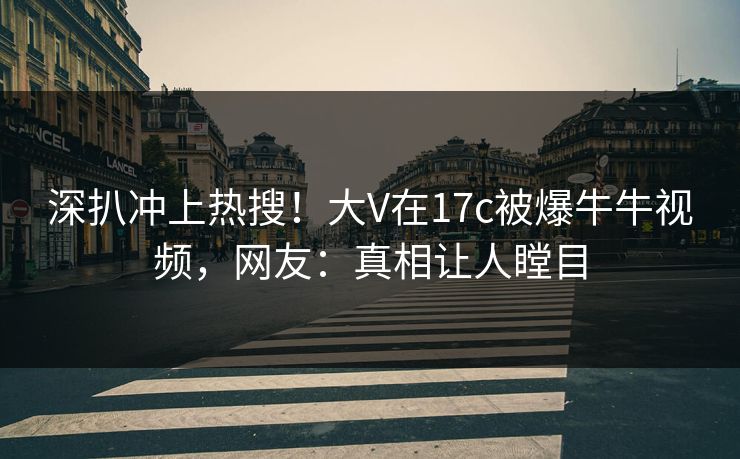 深扒冲上热搜！大V在17c被爆牛牛视频，网友：真相让人瞠目