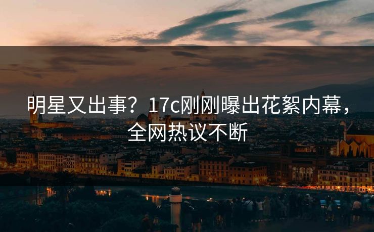 明星又出事？17c刚刚曝出花絮内幕，全网热议不断