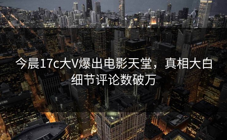 今晨17c大V爆出电影天堂，真相大白细节评论数破万
