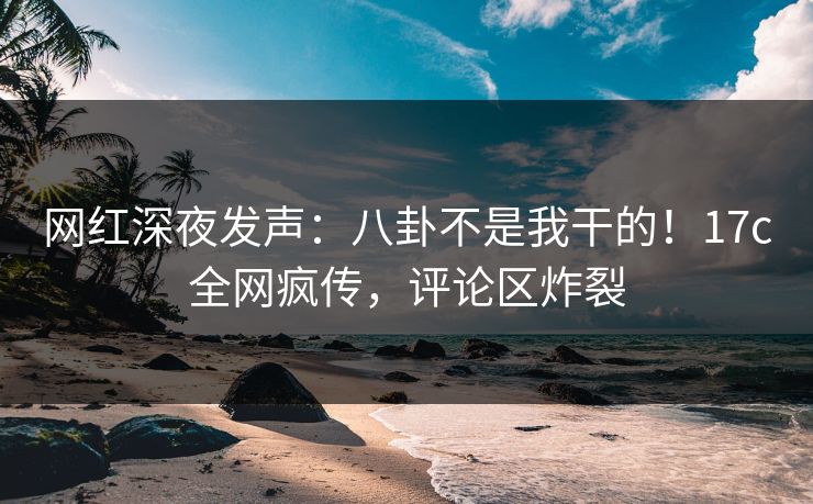 网红深夜发声：八卦不是我干的！17c全网疯传，评论区炸裂