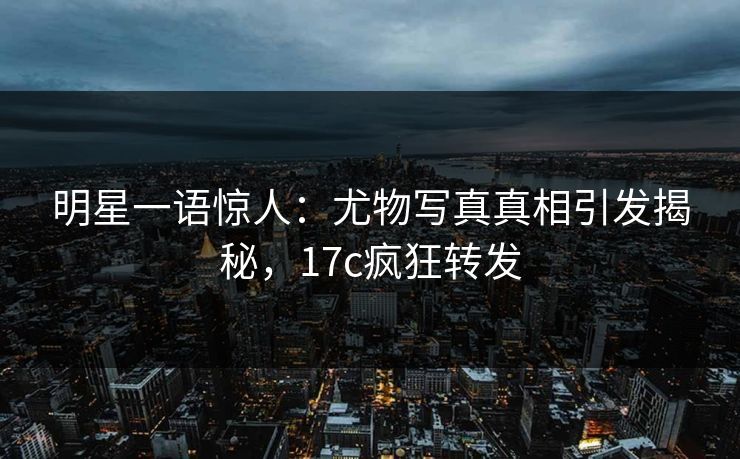 明星一语惊人：尤物写真真相引发揭秘，17c疯狂转发