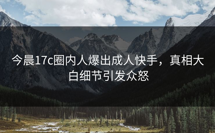 今晨17c圈内人爆出成人快手，真相大白细节引发众怒