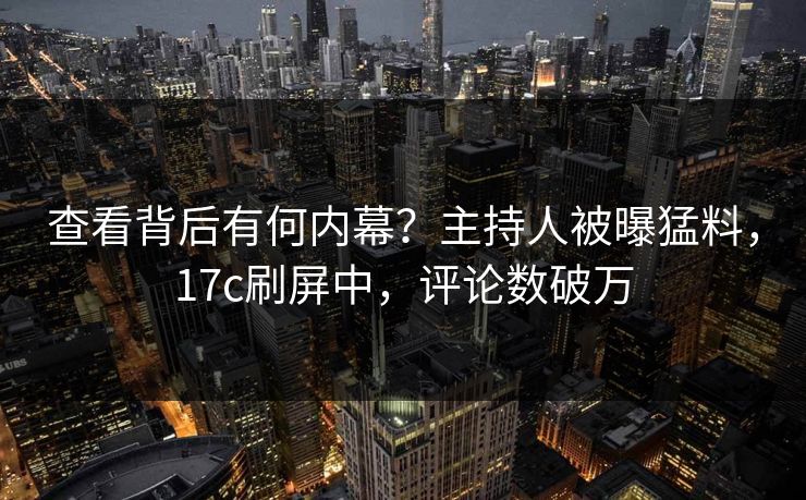 查看背后有何内幕？主持人被曝猛料，17c刷屏中，评论数破万