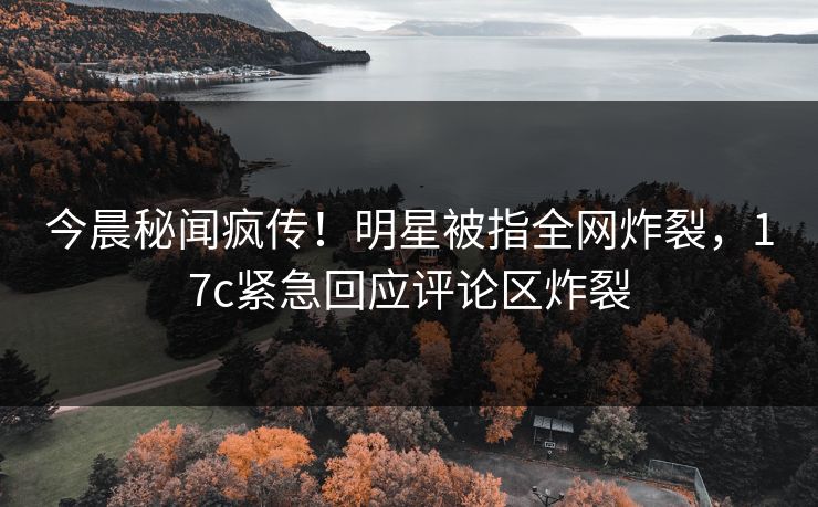 今晨秘闻疯传！明星被指全网炸裂，17c紧急回应评论区炸裂