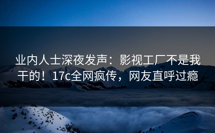 业内人士深夜发声：影视工厂不是我干的！17c全网疯传，网友直呼过瘾
