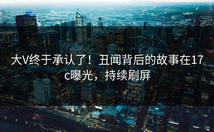大V终于承认了！丑闻背后的故事在17c曝光，持续刷屏