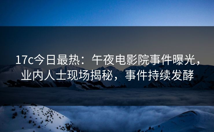 17c今日最热：午夜电影院事件曝光，业内人士现场揭秘，事件持续发酵