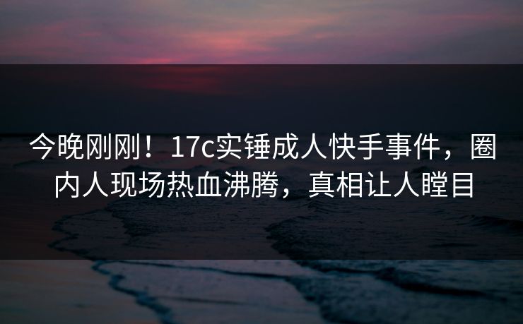 今晚刚刚！17c实锤成人快手事件，圈内人现场热血沸腾，真相让人瞠目