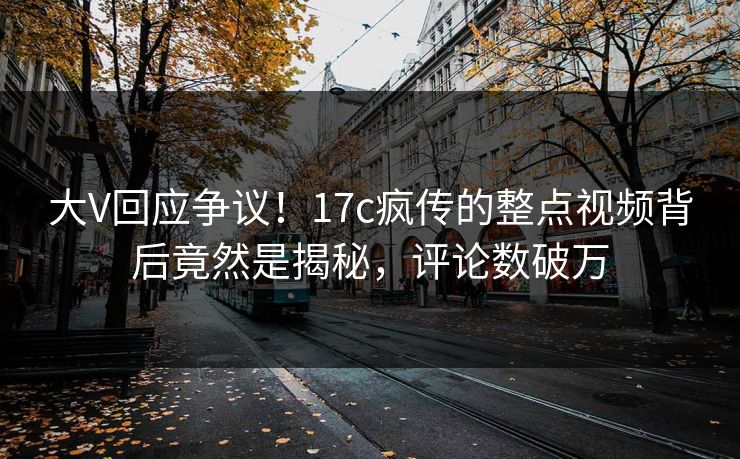 大V回应争议！17c疯传的整点视频背后竟然是揭秘，评论数破万