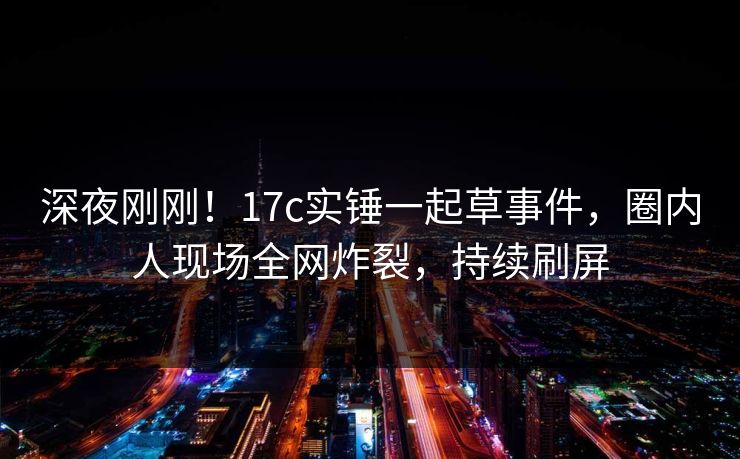 深夜刚刚！17c实锤一起草事件，圈内人现场全网炸裂，持续刷屏