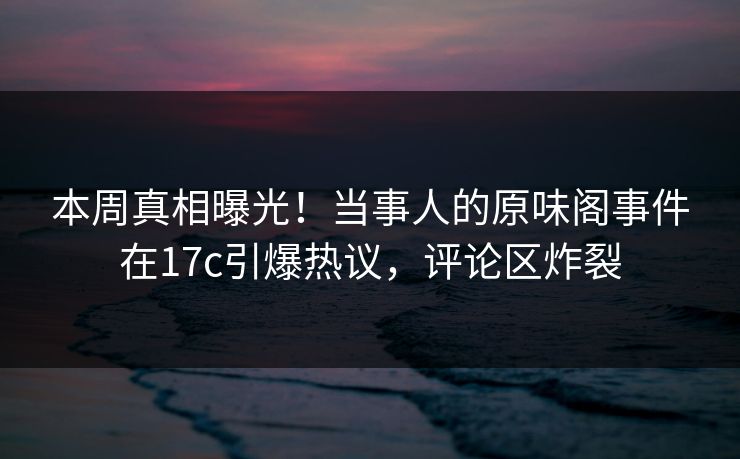 本周真相曝光！当事人的原味阁事件在17c引爆热议，评论区炸裂