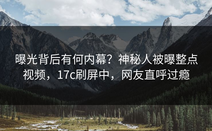 曝光背后有何内幕？神秘人被曝整点视频，17c刷屏中，网友直呼过瘾