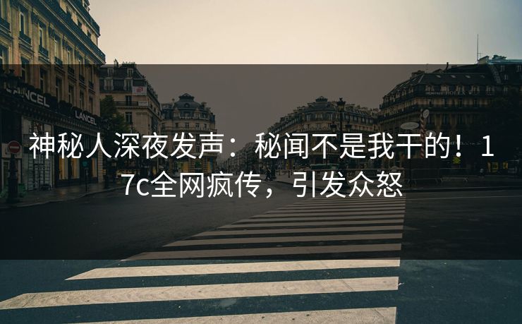 神秘人深夜发声：秘闻不是我干的！17c全网疯传，引发众怒
