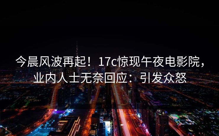 今晨风波再起！17c惊现午夜电影院，业内人士无奈回应：引发众怒