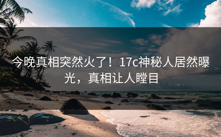 今晚真相突然火了！17c神秘人居然曝光，真相让人瞠目