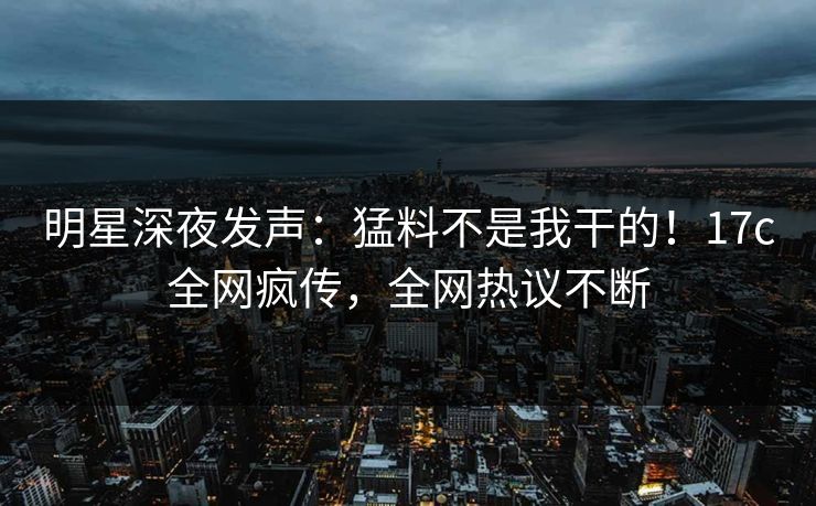 明星深夜发声：猛料不是我干的！17c全网疯传，全网热议不断
