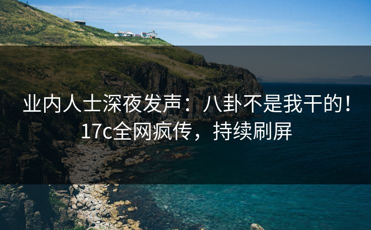 业内人士深夜发声：八卦不是我干的！17c全网疯传，持续刷屏
