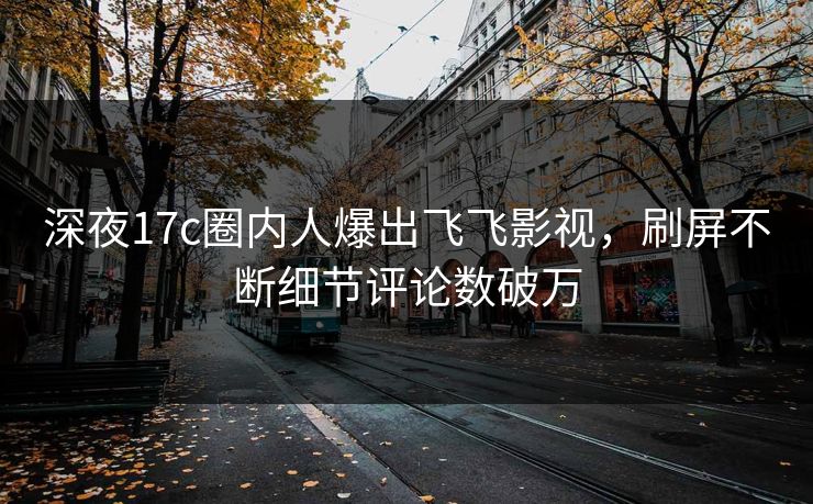 深夜17c圈内人爆出飞飞影视，刷屏不断细节评论数破万