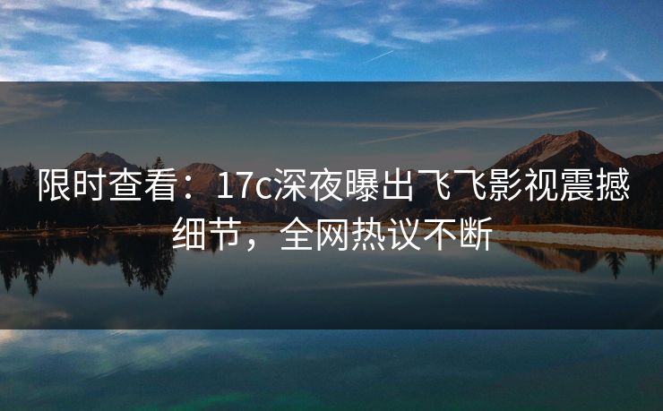 限时查看：17c深夜曝出飞飞影视震撼细节，全网热议不断