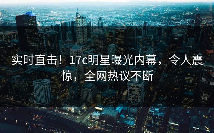 实时直击！17c明星曝光内幕，令人震惊，全网热议不断