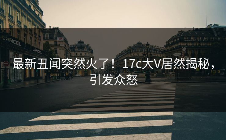 最新丑闻突然火了！17c大V居然揭秘，引发众怒
