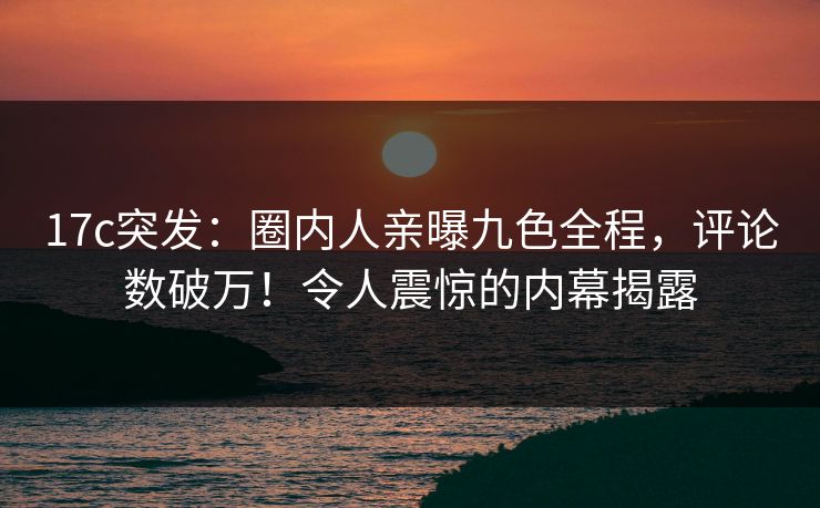 17c突发：圈内人亲曝九色全程，评论数破万！令人震惊的内幕揭露